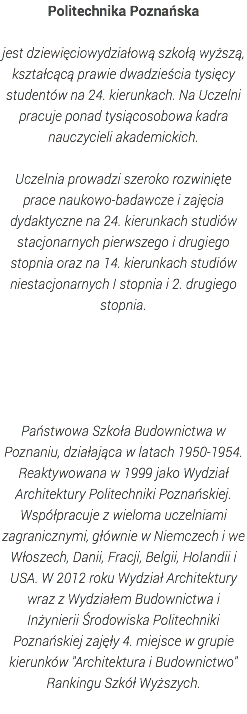 Politechnika Poznańska jest dziewięciowydziałową szkołą wyższą, kształcącą prawie dwadzieścia tysięcy studentów na 24. kierunkach. Na Uczelni pracuje ponad tysiącosobowa kadra nauczycieli akademickich. Uczelnia prowadzi szeroko rozwinięte prace naukowo-badawcze i zajęcia dydaktyczne na 24. kierunkach studiów stacjonarnych pierwszego i drugiego stopnia oraz na 14. kierunkach studiów niestacjonarnych I stopnia i 2. drugiego stopnia. Państwowa Szkoła Budownictwa w Poznaniu, działająca w latach 1950-1954. Reaktywowana w 1999 jako Wydział Architektury Politechniki Poznańskiej. Współpracuje z wieloma uczelniami zagranicznymi, głównie w Niemczech i we Włoszech, Danii, Fracji, Belgii, Holandii i USA. W 2012 roku Wydział Architektury wraz z Wydziałem Budownictwa i Inżynierii Środowiska Politechniki Poznańskiej zajęły 4. miejsce w grupie kierunków "Architektura i Budownictwo" Rankingu Szkół Wyższych. 
