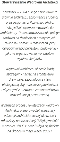 Stowarzyszenie Wędrowni Architekci powstało w 2004 r. Jego członkowie to głównie architekci, absolwenci, studenci oraz pasjonaci z Poznania i okolic. Wszystkich łączy zamiłowanie do architektury. Praca stowarzyszenia polega zarówno na działaniach praktycznych - takich jak pomoc w remontach, przy opracowywaniu projektów, budowaniu - jak i na organizowaniu warsztatów, wystaw, festynów. Wędrowni Architekci obecnie kładą szczególny nacisk na architekturę drewnianą, szachulcową i tzw. ekologiczną. Zajmują się zagadnieniami związanymi z rozwojem zrównoważonym oraz edukacją przestrzenną. W ramach procesu rewitalizacji Wędrowni Architekci przeprowadzili warsztaty edukacji architektonicznej dla dzieci i młodzieży podczas: Akcji "Międzymoście" w czerwcu 2008 r. oraz Święta Sąsiadów na Śródce w maju 2008 i 2009 r. 